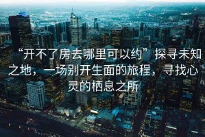 “開不了房去哪里可以約”探尋未知之地，一場別開生面的旅程，尋找心靈的棲息之所