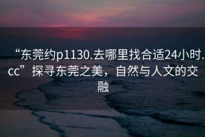 “東莞約p1130.去哪里找合適24小時(shí).cc”探尋東莞之美，自然與人文的交融