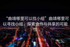 “曲靖哪里可以找小組”曲靖哪里可以尋找小組，探索合作與共享的可能性