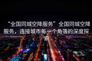“全國同城空降服務”全國同城空降服務，連接城市每一個角落的深度探索