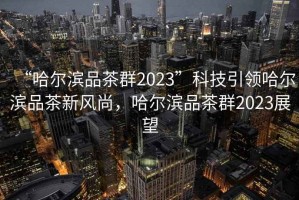 “哈爾濱品茶群2023”科技引領(lǐng)哈爾濱品茶新風尚，哈爾濱品茶群2023展望
