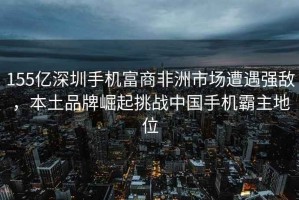 155億深圳手機富商非洲市場遭遇強敵，本土品牌崛起挑戰(zhàn)中國手機霸主地位