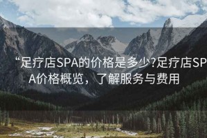 “足療店SPA的價(jià)格是多少?足療店SPA價(jià)格概覽，了解服務(wù)與費(fèi)用