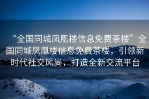 “全國(guó)同城鳳凰樓信息免費(fèi)茶樓”全國(guó)同城鳳凰樓信息免費(fèi)茶樓，引領(lǐng)新時(shí)代社交風(fēng)尚，打造全新交流平臺(tái)