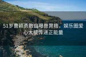 51歲曹穎勇敢自曝患胃癌，娛樂圈愛心大使傳遞正能量