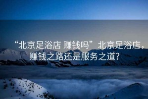 “北京足浴店 賺錢嗎”北京足浴店，賺錢之路還是服務(wù)之道？