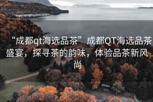 “成都qt海選品茶”成都QT海選品茶盛宴，探尋茶的韻味，體驗品茶新風(fēng)尚