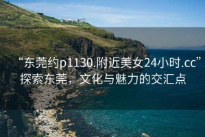 “東莞約p1130.附近美女24小時.cc”探索東莞，文化與魅力的交匯點
