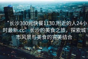 “長沙300元快餐1130.附近的人24小時最新.cc”長沙的美食之旅，探索城市風景與美食的完美結(jié)合