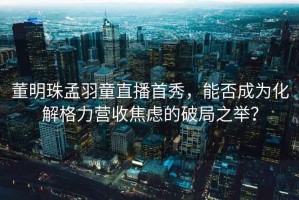 董明珠孟羽童直播首秀，能否成為化解格力營收焦慮的破局之舉？