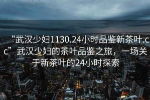 “武漢少婦1130.24小時品鑒新茶葉.cc”武漢少婦的茶葉品鑒之旅，一場關于新茶葉的24小時探索