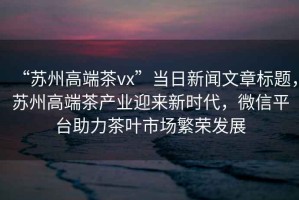 “蘇州高端茶vx”當日新聞文章標題，蘇州高端茶產(chǎn)業(yè)迎來新時代，微信平臺助力茶葉市場繁榮發(fā)展