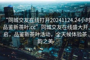 “同城交友在線打開20241124.24小時(shí)品鑒新茶葉.cc”同城交友在線盛大開啟，品鑒新茶葉活動(dòng)，全天候體驗(yàn)茶韻之美