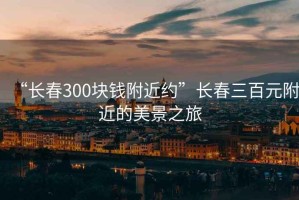 “長春300塊錢附近約”長春三百元附近的美景之旅