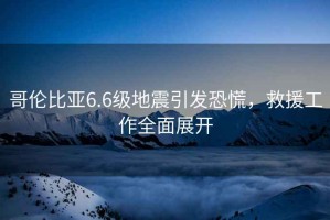 哥倫比亞6.6級地震引發(fā)恐慌，救援工作全面展開