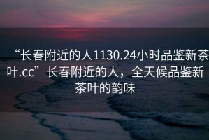 “長(zhǎng)春附近的人1130.24小時(shí)品鑒新茶葉.cc”長(zhǎng)春附近的人，全天候品鑒新茶葉的韻味