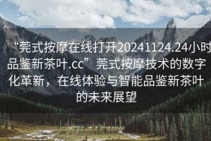 “莞式按摩在線打開20241124.24小時品鑒新茶葉.cc”莞式按摩技術(shù)的數(shù)字化革新，在線體驗與智能品鑒新茶葉的未來展望