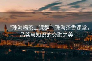 “珠海喝茶上課群”珠海茶香課堂，品茗與知識的交融之美