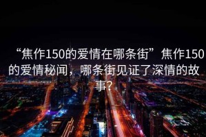 “焦作150的愛(ài)情在哪條街”焦作150的愛(ài)情秘聞，哪條街見(jiàn)證了深情的故事？