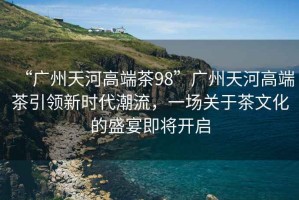 “廣州天河高端茶98”廣州天河高端茶引領(lǐng)新時代潮流，一場關(guān)于茶文化的盛宴即將開啟