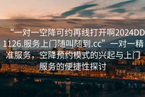 “一對一空降可約再線打開啊2024DD1126.服務(wù)上門隨叫隨到.cc”一對一精準(zhǔn)服務(wù)，空降預(yù)約模式的興起與上門服務(wù)的便捷性探討