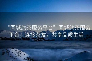 “同城約茶服務平臺”同城約茶服務平臺，連接茶友，共享品質生活