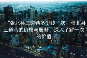 “張北縣三道巷多少錢一次”張北縣三道巷的價格與服務(wù)，深入了解一次的價值