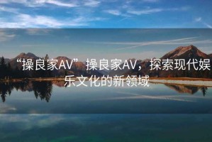 “操良家AV”操良家AV，探索現(xiàn)代娛樂(lè)文化的新領(lǐng)域