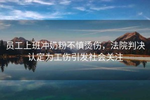 員工上班沖奶粉不慎燙傷，法院判決認(rèn)定為工傷引發(fā)社會(huì)關(guān)注