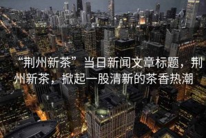 “荊州新茶”當(dāng)日新聞文章標(biāo)題，荊州新茶，掀起一股清新的茶香熱潮