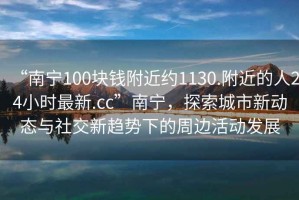 “南寧100塊錢附近約1130.附近的人24小時(shí)最新.cc”南寧，探索城市新動(dòng)態(tài)與社交新趨勢(shì)下的周邊活動(dòng)發(fā)展
