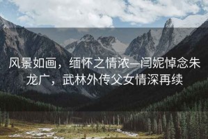 風(fēng)景如畫，緬懷之情濃—閆妮悼念朱龍廣，武林外傳父女情深再續(xù)