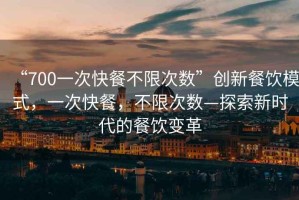 “700一次快餐不限次數(shù)”創(chuàng)新餐飲模式，一次快餐，不限次數(shù)—探索新時代的餐飲變革