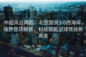 中超風(fēng)云再起，北京國安1-0西海岸，強勢登頂榜首，科技賦能足球競技新高度