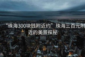 “珠海300塊錢附近約”珠海三百元附近的美景探秘