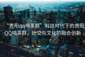 “貴陽qq喝茶群”科技時(shí)代下的貴陽QQ喝茶群，社交與文化的融合創(chuàng)新