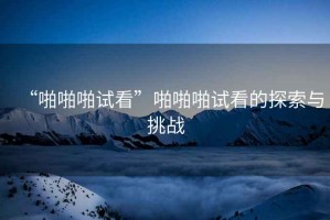 “啪啪啪試看”啪啪啪試看的探索與挑戰(zhàn)