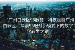 “廣州白云區(qū)95服務(wù)”科技賦能廣州白云區(qū)，探索95服務(wù)新模式下的數(shù)字化轉(zhuǎn)型之路