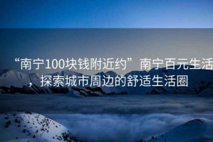 “南寧100塊錢附近約”南寧百元生活，探索城市周邊的舒適生活圈