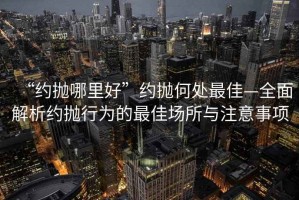 “約拋哪里好”約拋何處最佳—全面解析約拋行為的最佳場所與注意事項