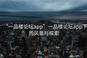 “一品樓論壇app”一品樓論壇app下的風(fēng)景與探索