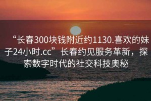 “長春300塊錢附近約1130.喜歡的妹子24小時.cc”長春約見服務革新，探索數字時代的社交科技奧秘