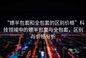 “嫖半包套和全包套的區(qū)別價格”科技領(lǐng)域中的嫖半包套與全包套，區(qū)別與價格分析