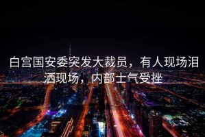 白宮國安委突發(fā)大裁員，有人現(xiàn)場淚灑現(xiàn)場，內(nèi)部士氣受挫