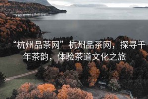 “杭州品茶網(wǎng)”杭州品茶網(wǎng)，探尋千年茶韻，體驗(yàn)茶道文化之旅
