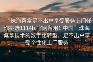 “珠海桑拿足不出戶享受服務(wù)上門任你挑選1114b.官網(wǎng)備用1.中國”珠海桑拿技術(shù)的數(shù)字化轉(zhuǎn)型，足不出戶享受個性化上門服務(wù)