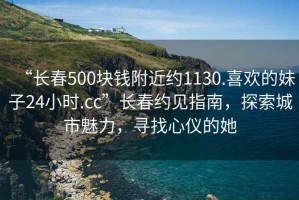 “長春500塊錢附近約1130.喜歡的妹子24小時(shí).cc”長春約見指南，探索城市魅力，尋找心儀的她