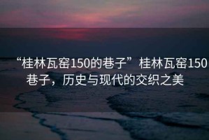 “桂林瓦窯150的巷子”桂林瓦窯150巷子，歷史與現代的交織之美