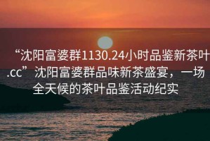 “沈陽富婆群1130.24小時品鑒新茶葉.cc”沈陽富婆群品味新茶盛宴，一場全天候的茶葉品鑒活動紀(jì)實(shí)
