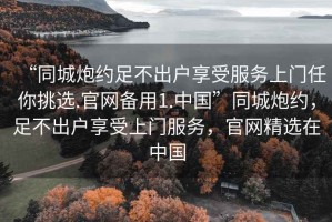 “同城炮約足不出戶享受服務(wù)上門任你挑選.官網(wǎng)備用1.中國”同城炮約，足不出戶享受上門服務(wù)，官網(wǎng)精選在中國